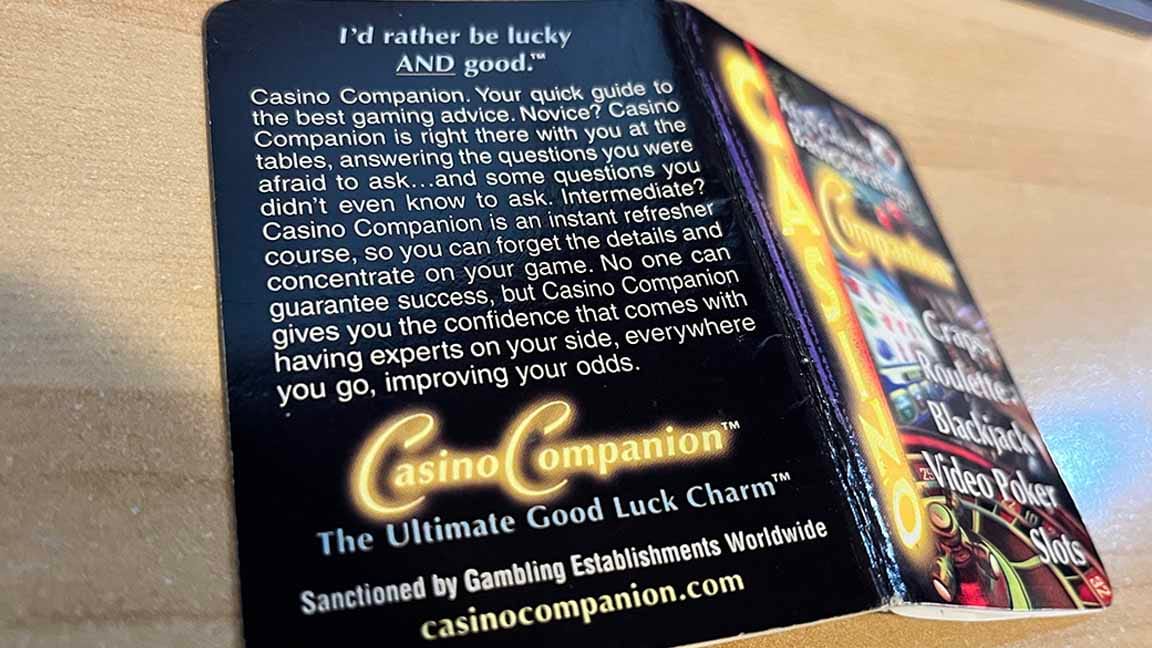 Back cover of book: I'd rather be lucky AND good.™ Casino Companion, your quick guide to the best gaming advice. Novice? Casino Companion is right there with you at the tables, answering the questions you were afraid to ask... and some questions you didn't even know to ask. Intermediate? Casino Companion is an instant refresher course, so you can forget the details and concentrate on your game. No one can guarantee success, but Casino Companion gives you the confidence that comes with having experts on your side, everywhere you go, improving your odds. Casino Companion™ The Ultimate Good Luck Charm™ Sanctioned by Gambling Establishments Worldwide. Casinocompanion.com. I CAN'T GET THE WEB SITE TO LOAD SO HERE'S A LINK TO A SITE THAT SELLS THE BOOK https://www.gamblersgeneralstore.com/casino-companion.aspx