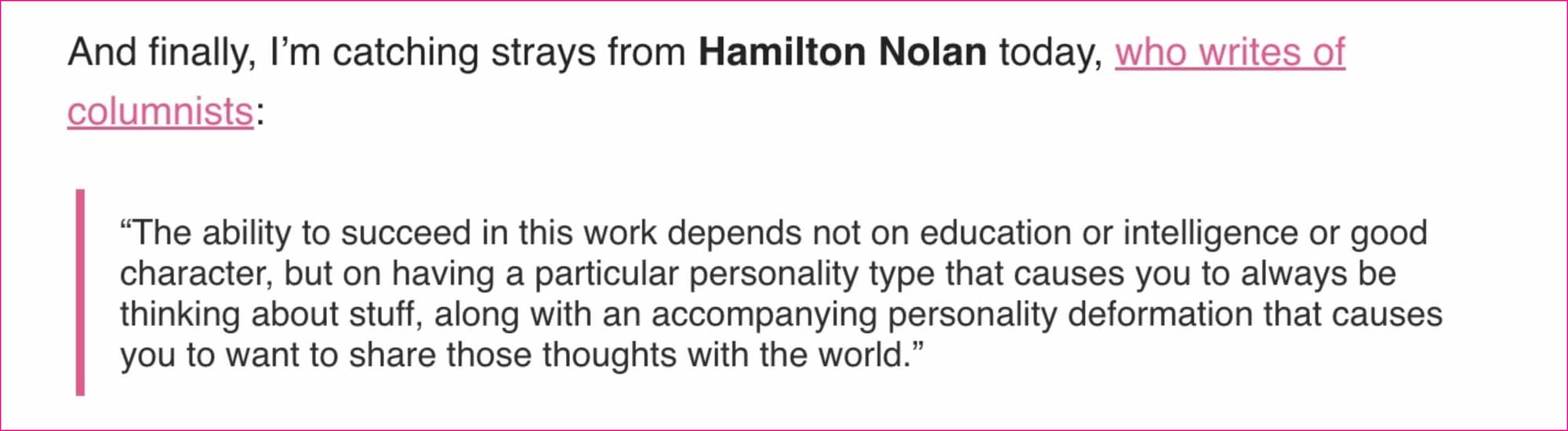 And finally, I’m catching strays from Hamilton Nolan today, who writes of columnists:  “The ability to succeed in this work depends not on education or intelligence or good character, but on having a particular personality type that causes you to always be thinking about stuff, along with an accompanying personality deformation that causes you to want to share those thoughts with the world.”  Tough, but fair.