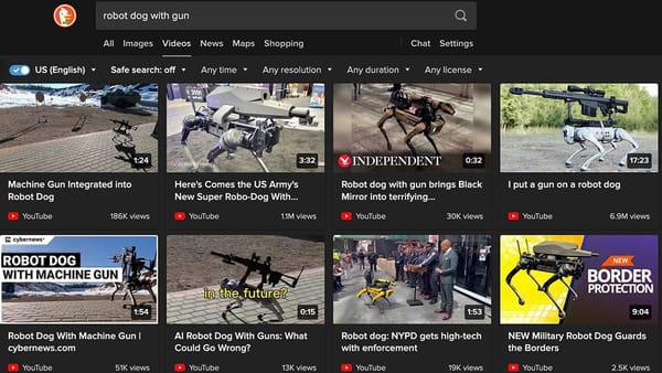 DuckDuckGo search for "robot dog with gun" https://duckduckgo.com/?q=robot+dog+with+gun&atb=v385-1&iax=videos&ia=videos